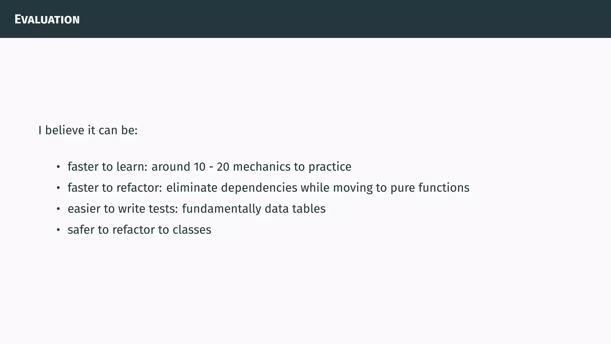 Evaluation
I believe it can be:
• faster to learn: around 10 - 20 mechanics to practice
• faster to refactor: eliminate dependencies while moving to pure functions
• easier to write tests: fundamentally data tables
• safer to refactor to classes
 