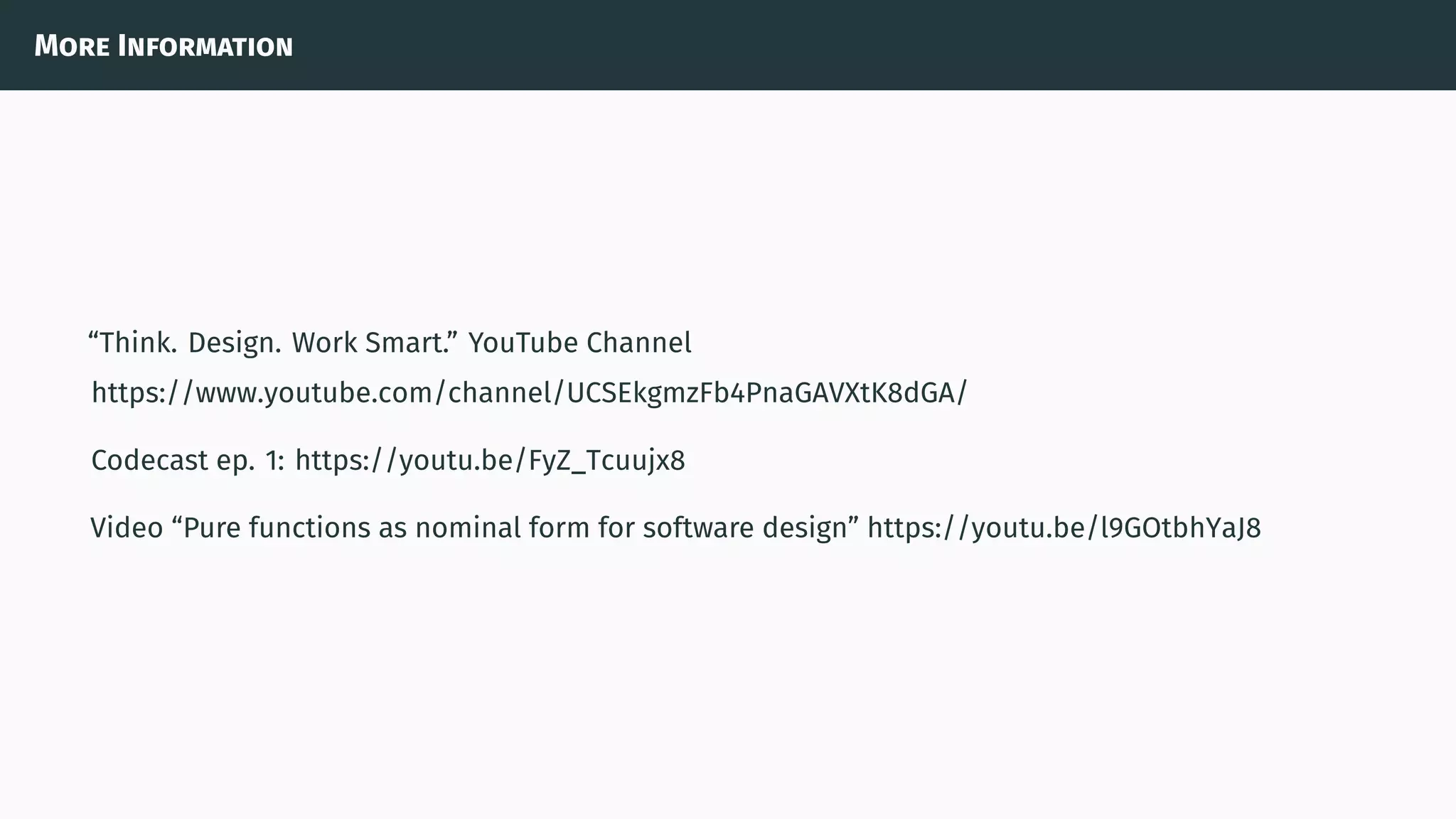 More Information
“Think. Design. Work Smart.” YouTube Channel
https://www.youtube.com/channel/UCSEkgmzFb4PnaGAVXtK8dGA/
Codecast ep. 1: https://youtu.be/FyZ_Tcuujx8
Video “Pure functions as nominal form for software design” https://youtu.be/l9GOtbhYaJ8
 