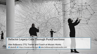 Refactor Legacy Code Through Pure Functions
Alex Bolboaca, CTO, Trainer and Coach at Mozaic Works
 alexboly  https://mozaicworks.com  alex.bolboaca@mozaicworks.com
. . . . . . . . . . . . . . . . . . . .
 