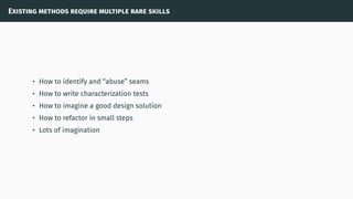 Existing methods require multiple rare skills
• How to identify and “abuse” seams
• How to write characterization tests
• How to imagine a good design solution
• How to refactor in small steps
• Lots of imagination
 
