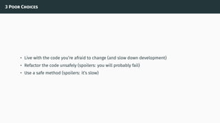 3 Poor Choices
• Live with the code you’re afraid to change (and slow down development)
• Refactor the code unsafely (spoilers: you will probably fail)
• Use a safe method (spoilers: it’s slow)
 