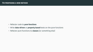 I’m proposing a new method
• Refactor code to pure functions
• Write data-driven or property based tests on the pure functions
• Refactor pure functions to classes (or something else)
 