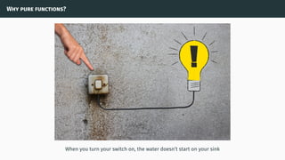 Why pure functions?
When you turn your switch on, the water doesn’t start on your sink
 