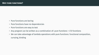 Why pure functions?
• Pure functions are boring
• Pure functions have no dependencies
• Pure functions are easy to test
• Any program can be written as a combination of: pure functions + I/O functions
• We can take advantage of lambda operations with pure functions: functional composition,
currying, binding
 