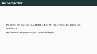 Why Pure functions?
The hardest part of writing characterization tests (M. Feathers’ method) is dealing with
dependencies.
Pure functions make dependencies obvious and explicit.
 