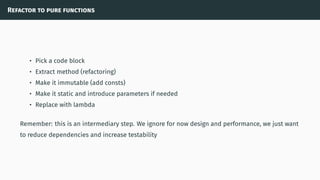 Refactor to pure functions
• Pick a code block
• Extract method (refactoring)
• Make it immutable (add consts)
• Make it static and introduce parameters if needed
• Replace with lambda
Remember: this is an intermediary step. We ignore for now design and performance, we just want
to reduce dependencies and increase testability
 