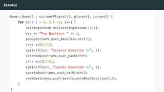 Example
Game ::Game() : currentPlayer(0), places{}, purses{} {
for (int i = 0; i < 50; i ) {
ostringstream oss(ostringstream ::out);
oss << ”Pop Question ” << i;
popQuestions.push_back(oss.str());
char str[255];
sprintf(str, ”Science Question %d”, i);
scienceQuestions.push_back(str);
char str1[255];
sprintf(str1, ”Sports Question %d”, i);
sportsQuestions.push_back(str1);
rockQuestions.push_back(createRockQuestion(i));
}
}
 