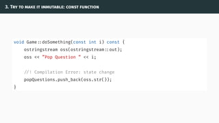 3. Try to make it immutable: const function
void Game ::doSomething(const int i) const {
ostringstream oss(ostringstream ::out);
oss << ”Pop Question ” << i;
//! Compilation Error: state change
popQuestions.push_back(oss.str());
}
 