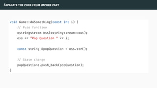 Separate the pure from impure part
void Game ::doSomething(const int i) {
// Pure function
ostringstream oss(ostringstream ::out);
oss << ”Pop Question ” << i;
const string &popQuestion = oss.str();
// State change
popQuestions.push_back(popQuestion);
}
 