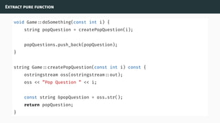 Extract pure function
void Game ::doSomething(const int i) {
string popQuestion = createPopQuestion(i);
popQuestions.push_back(popQuestion);
}
string Game ::createPopQuestion(const int i) const {
ostringstream oss(ostringstream ::out);
oss << ”Pop Question ” << i;
const string &popQuestion = oss.str();
return popQuestion;
}
 