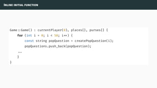 Inline initial function
Game ::Game() : currentPlayer(0), places{}, purses{} {
for (int i = 0; i < 50; i ) {
const string popQuestion = createPopQuestion(i);
popQuestions.push_back(popQuestion);
...
}
}
 