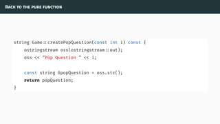 Back to the pure function
string Game ::createPopQuestion(const int i) const {
ostringstream oss(ostringstream ::out);
oss << ”Pop Question ” << i;
const string &popQuestion = oss.str();
return popQuestion;
}
 