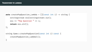 Transform to lambda
auto createPopQuestion_Lambda = [](const int i) -> string {
ostringstream oss(ostringstream ::out);
oss << ”Pop Question ” << i;
return oss.str();
};
string Game ::createPopQuestion(const int i) const {
createPopQuestion_Lambda(i);
}
 
