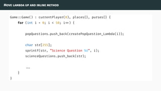 Move lambda up and inline method
Game ::Game() : currentPlayer(0), places{}, purses{} {
for (int i = 0; i < 50; i ) {
popQuestions.push_back(createPopQuestion_Lambda(i));
char str[255];
sprintf(str, ”Science Question %d”, i);
scienceQuestions.push_back(str);
...
}
}
 