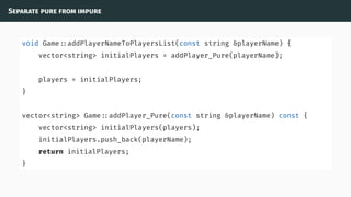 Separate pure from impure
void Game ::addPlayerNameToPlayersList(const string &playerName) {
vector<string> initialPlayers = addPlayer_Pure(playerName);
players = initialPlayers;
}
vector<string> Game ::addPlayer_Pure(const string &playerName) const {
vector<string> initialPlayers(players);
initialPlayers.push_back(playerName);
return initialPlayers;
}
 