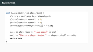 Inline method
bool Game ::add(string playerName) {
players = addPlayer_Pure(playerName);
places[howManyPlayers()] = 0;
purses[howManyPlayers()] = 0;
inPenaltyBox[howManyPlayers()] = false;
cout << playerName << ” was added” << endl;
cout << ”They are player number ” << players.size() << endl;
return true;
}
 
