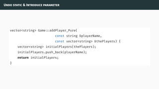 Undo static & Introduce parameter
vector<string> Game ::addPlayer_Pure(
const string &playerName,
const vector<string> &thePlayers) {
vector<string> initialPlayers(thePlayers);
initialPlayers.push_back(playerName);
return initialPlayers;
}
 