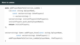 Move to lambda
auto addPlayerNameToCollection_Lambda =
[](const string &playerName,
const vector<string> &thePlayers)
-> vector<string> {
vector<string> initialPlayers(thePlayers);
initialPlayers.push_back(playerName);
return initialPlayers;
};
vector<string> Game ::addPlayer_Pure(const string &playerName,
const vector<string> &thePlayers) {
addPlayerNameToCollection_Lambda(playerName, thePlayers);
}
 