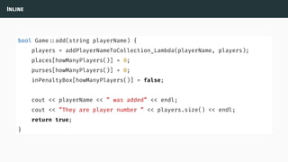 Inline
bool Game ::add(string playerName) {
players = addPlayerNameToCollection_Lambda(playerName, players);
places[howManyPlayers()] = 0;
purses[howManyPlayers()] = 0;
inPenaltyBox[howManyPlayers()] = false;
cout << playerName << ” was added” << endl;
cout << ”They are player number ” << players.size() << endl;
return true;
}
 