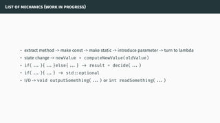 List of mechanics (work in progress)
• extract method -> make const -> make static -> introduce parameter -> turn to lambda
• state change -> newValue = computeNewValue(oldValue)
• if( ...){ ...}else{ ...} -> result = decide( ...)
• if( ...){ ...} -> std ::optional
• I/O -> void outputSomething( ...) or int readSomething( ...)
 