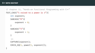 C++ with doctest
// chapter 11, ”Hands-on Functional Programming with C ”
TEST_CASE(”1 raised to a power is 1”){
int exponent;
SUBCASE(”0”){
exponent = 0;
}
SUBCASE(”1”){
exponent = 1;
}
...
CAPTURE(exponent);
CHECK_EQ(1, power(1, exponent));
}
 
