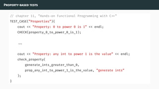 Property-based tests
// chapter 11, ”Hands-on Functional Programming with C ”
TEST_CASE(”Properties”){
cout << ”Property: 0 to power 0 is 1” << endl;
CHECK(property_0_to_power_0_is_1);
...
cout << ”Property: any int to power 1 is the value” << endl;
check_property(
generate_ints_greater_than_0,
prop_any_int_to_power_1_is_the_value, ”generate ints”
);
}
 