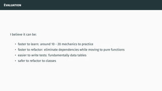 Evaluation
I believe it can be:
• faster to learn: around 10 - 20 mechanics to practice
• faster to refactor: eliminate dependencies while moving to pure functions
• easier to write tests: fundamentally data tables
• safer to refactor to classes
 