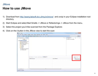 16
JMove
1) Download from http://aserg.labsoft.dcc.ufmg.br/jmove/ and unzip in your Eclipse installation root
directory.
2) Start Eclipse and select Bad Smells -> JMove or Refactorings -> JMove from the menu.
3) Select the project you’d like scanned from the Package Explorer.
4) Click on the i button in the JMove view to start the scan
How to use JMove
 