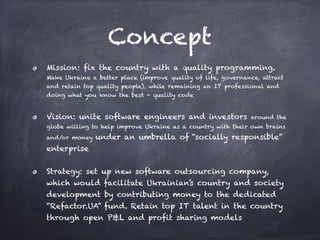 Concept
Mission: fix the country with a quality programming.
Make Ukraine a better place (improve quality of life, governance, attract
and retain top quality people), while remaining an IT professional and
doing what you know the best - quality code
Vision: unite software engineers and investors around the
globe willing to help improve Ukraine as a country with their own brains
and/or money under an umbrella of “socially responsible”
enterprise
Strategy: set up new software outsourcing company,
which would facilitate Ukrainian’s country and society
development by contributing money to the dedicated
“Refactor.UA” fund. Retain top IT talent in the country
through open P&L and profit sharing models
 