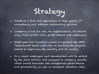 Strategy
Establish a firm that specialises in high quality IT
consultancy and software outsourcing services
Company is not for sale. No capitalisation, dividends
only. Fixed profit. Extra profit shared with employees
Employees and investors would co-sponsor the NGO
“Refactor.UA” fund, and vote on funding the projects
aimed at improving the country and its society
As a result employees and shareholders will be united
by the joint mission and engaged in company growth,
which would translate into exceptional performance
and productivity as well as excellent retention rates
 