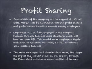 Profit Sharing
Profitability of the company will be capped at 15%, all
extra margin will be distributed through profit sharing
and performance incentive models among employees
Employees will be fully engaged in the company
business through business units structure, which will
have an open P&L. This would make employees highly
motivated to generate new sales, as well as actively
grow existing business
The more employees and shareholders make, the bigger
the impact they would incur on the country through
the Fund which eliminates usual conflict of interest
 