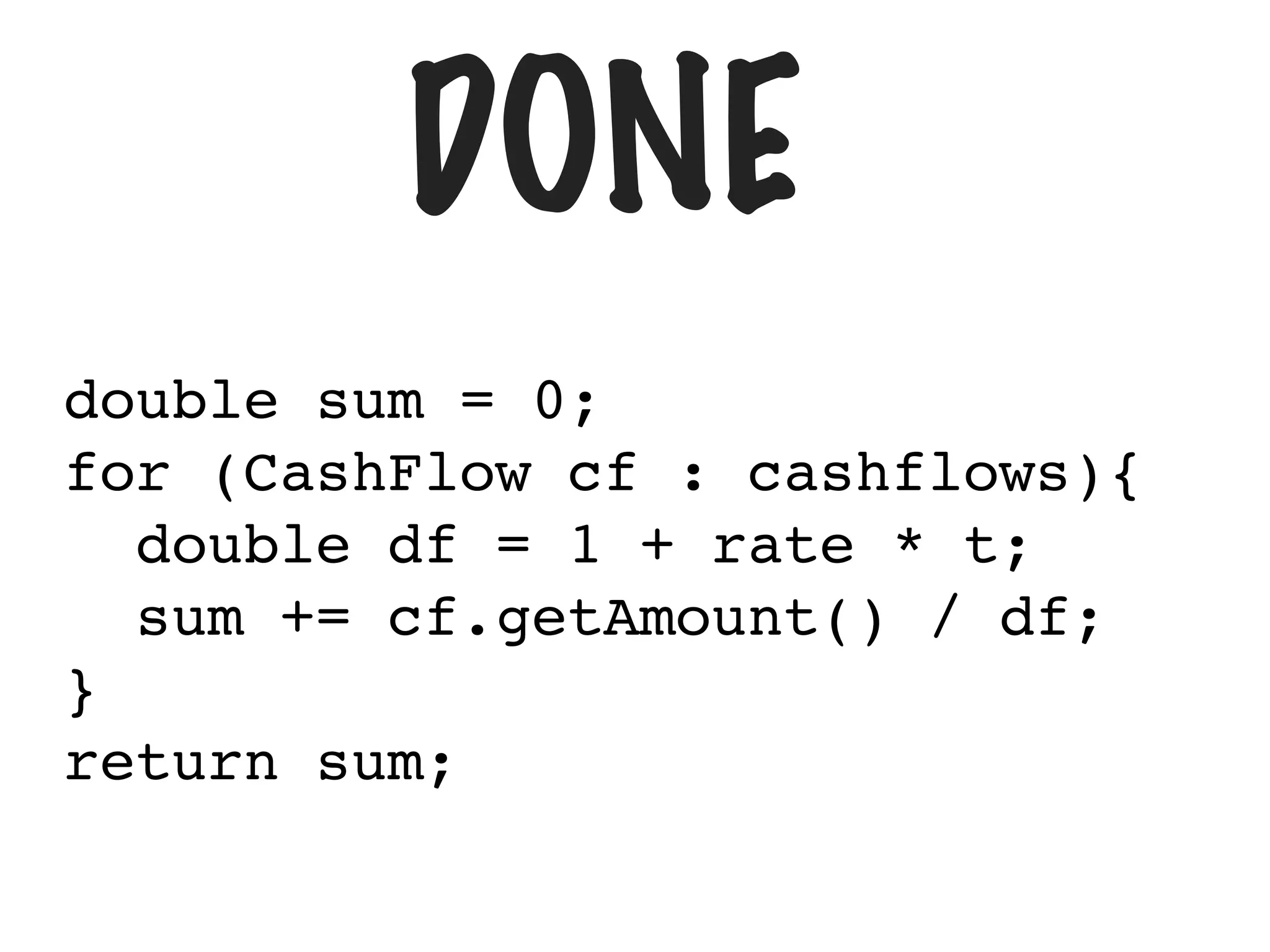 DONE
double sum = 0;
for (CashFlow cf : cashflows){
double df = 1 + rate * t;
sum += cf.getAmount() / df;
}
return sum;
 