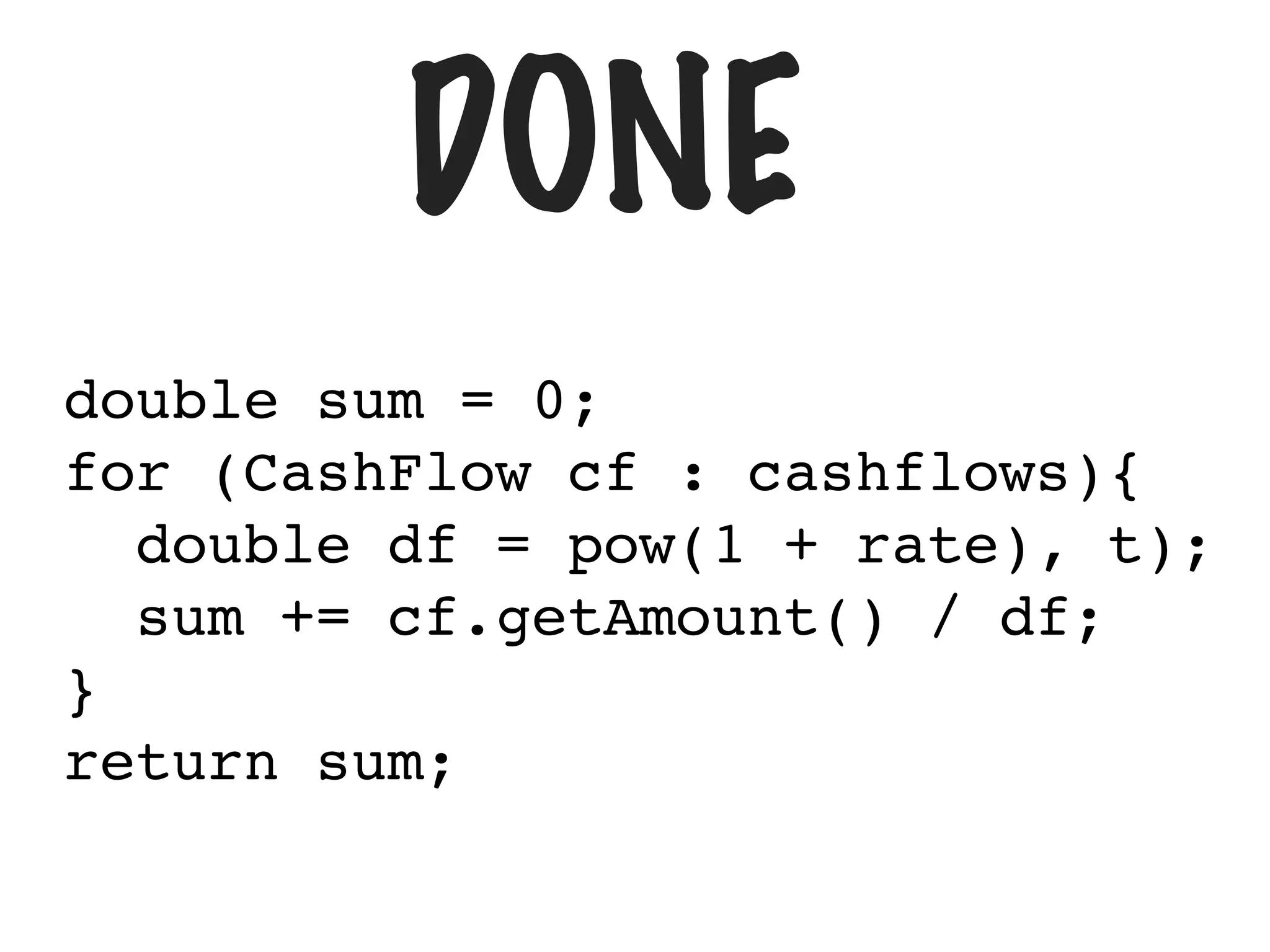 DONE
double sum = 0;
for (CashFlow cf : cashflows){
double df = pow(1 + rate), t);
sum += cf.getAmount() / df;
}
return sum;
 