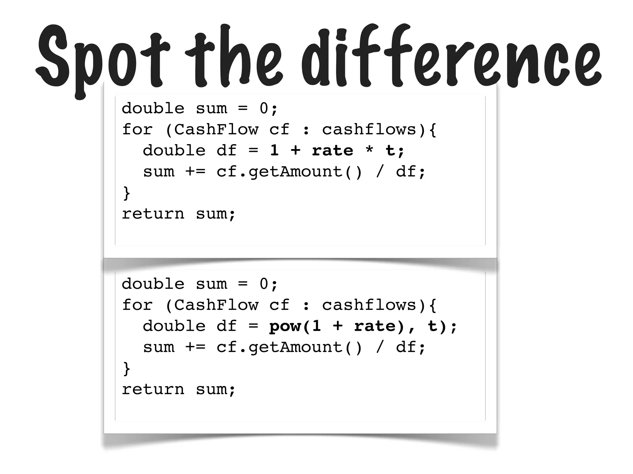 Spot the difference
double sum = 0;
for (CashFlow cf : cashflows){
double df = 1 + rate * t;
sum += cf.getAmount() / df;
}
return sum;

double sum = 0;
for (CashFlow cf : cashflows){
double df = pow(1 + rate), t);
sum += cf.getAmount() / df;
}
return sum;

 