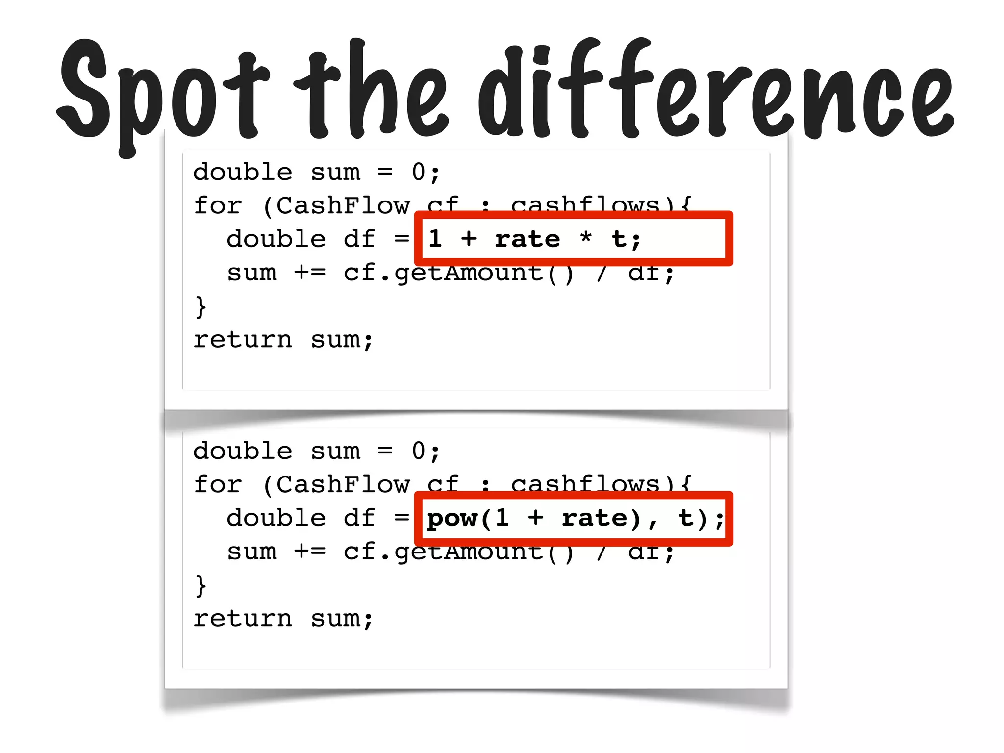 Spot the difference
double sum = 0;
for (CashFlow cf : cashflows){
double df = 1 + rate * t;
sum += cf.getAmount() / df;
}
return sum;

double sum = 0;
for (CashFlow cf : cashflows){
double df = pow(1 + rate), t);
sum += cf.getAmount() / df;
}
return sum;

 