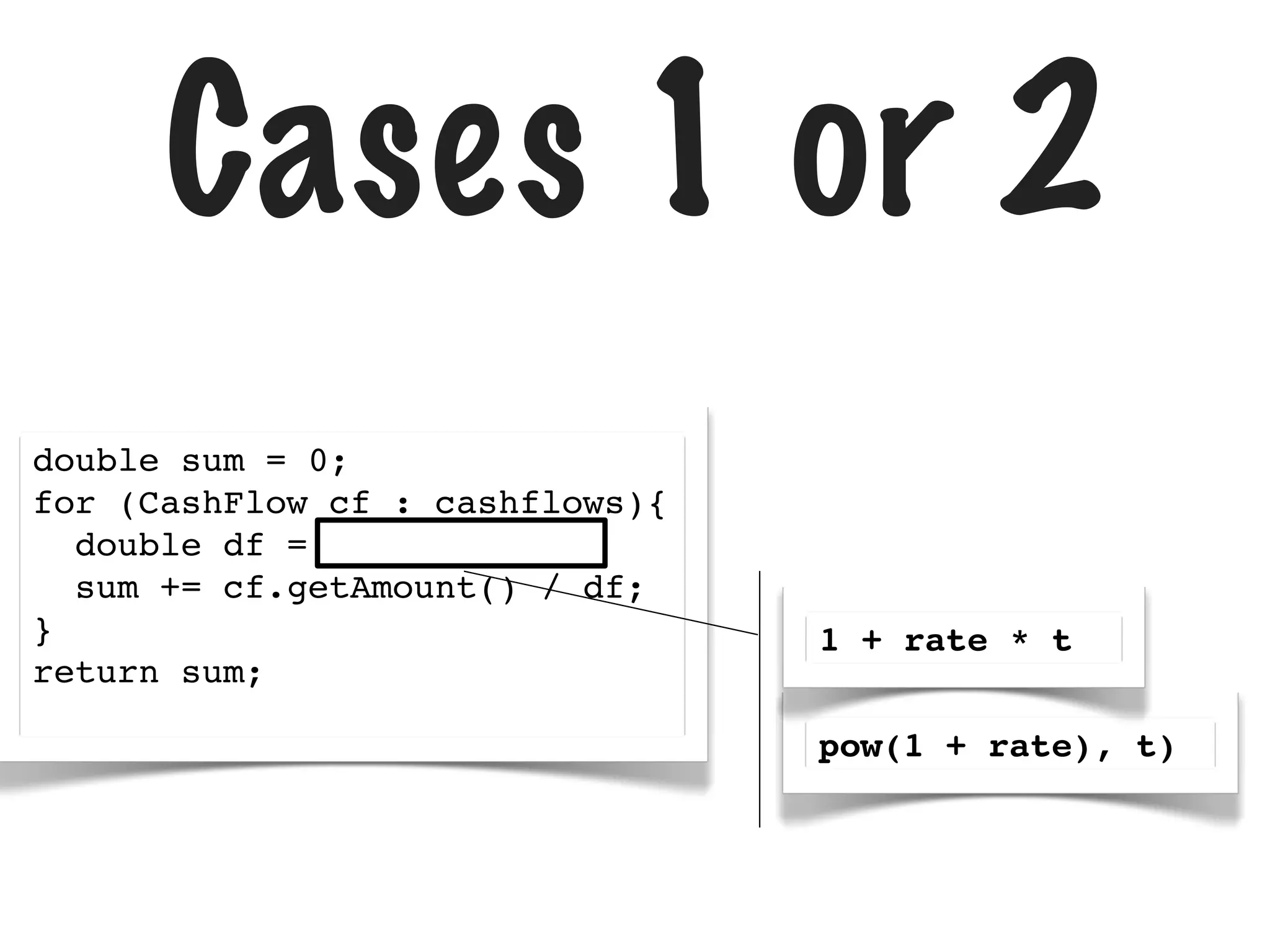 Cases 1 or 2
double sum = 0;
for (CashFlow cf : cashflows){
double df =
sum += cf.getAmount() / df;
}
return sum;

1 + rate * t
pow(1 + rate), t)

 