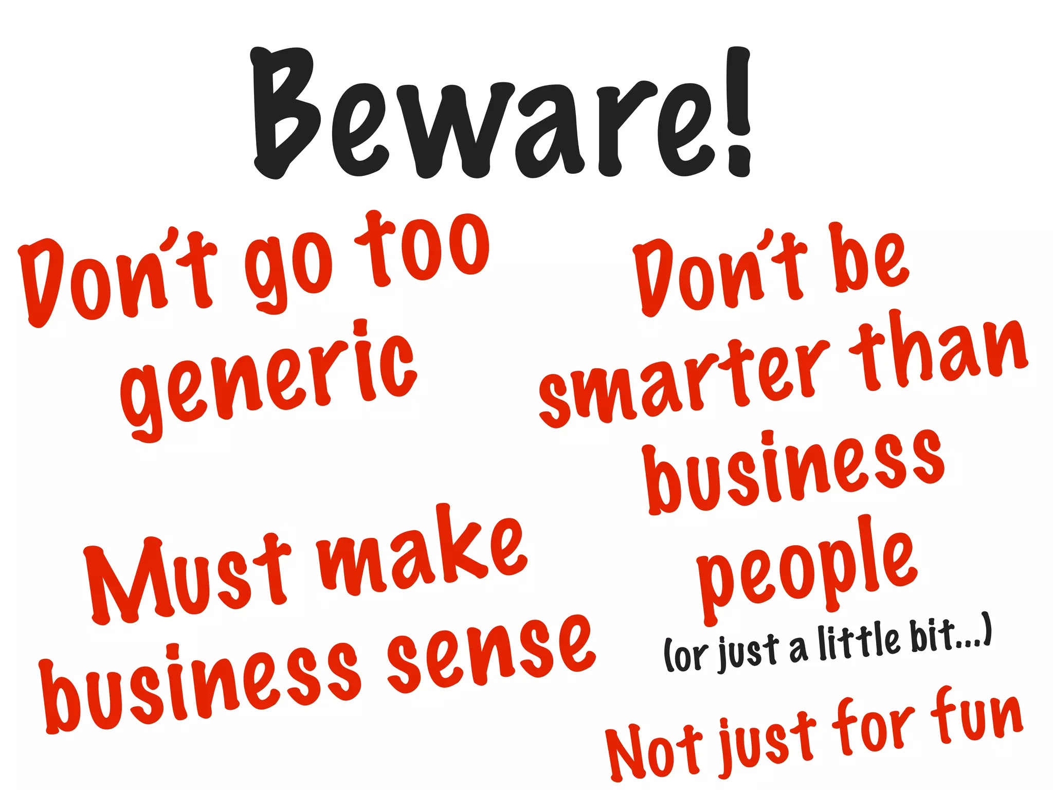 Beware!

t o o Do n’t b e
n’t g o
Do
t h an
e r i c sm a r t e r
ge n
make
Mus t
e nse
e ss s
b us i n

i ne s s
b us
p e o p l e ...)
us t a l i t t le bi t
(o r j

f or f un
o t jus t
N

 