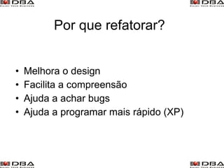 Por que refatorar? Melhora o design Facilita a compreensão Ajuda a achar bugs Ajuda a programar mais rápido (XP) 