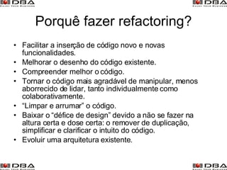 Porquê fazer refactoring? Facilitar a inserção de código novo e novas funcionalidades. Melhorar o desenho do código existente. Compreender melhor o código. Tornar o código mais agradável de manipular, menos aborrecido de lidar, tanto individualmente como colaborativamente. “ Limpar e arrumar” o código. Baixar o “défice de design” devido a não se fazer na altura certa e dose certa: o remover de duplicação, simplificar e clarificar o intuito do código. Evoluir uma arquitetura existente. 