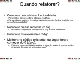 Quando refatorar? Quando se quer adicionar funcionalidades - Para melhor compreender o código a modificar - Para melhorar o design do código existente e assim facilitar a adição das novas funcionalidades Quando se precisa consertar um bug Para melhor compreender o código com o “bug” e assim o identificar Quando se está revisando o código Melhorar o código existente, ou Jogar fora e começar do 0 (zero). “ É de sua responsabilidade analisar a situação e decidir quando será a hora exata de optar por um ou por outro”.   