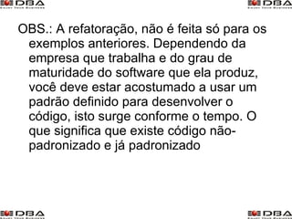 OBS.: A refatoração, não é feita só para os exemplos anteriores. Dependendo da empresa que trabalha e do grau de maturidade do software que ela produz, você deve estar acostumado a usar um padrão definido para desenvolver o código, isto surge conforme o tempo. O que significa que existe código não-padronizado e já padronizado 
