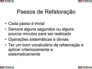 Passos de Refatoração Cada passo é trivial Demora alguns segundos ou alguns poucos minutos para ser realizado Operações sistemáticas e óbvias Ter um bom vocabulário de refatoração e aplicar criteriosamente e sistematicamente 