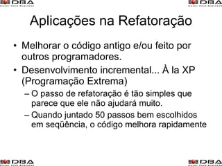 Aplicações na Refatoração Melhorar o código antigo e/ou feito por outros programadores. Desenvolvimento incremental... À la XP (Programação Extrema) O passo de refatoração é tão simples que parece que ele não ajudará muito. Quando juntado 50 passos bem escolhidos em seqüência, o código melhora rapidamente 