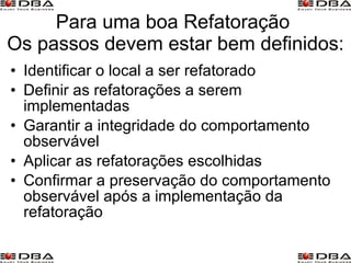 Para uma boa Refatoração  Os passos devem estar bem definidos: Identificar o local a ser refatorado  Definir as refatorações a serem implementadas  Garantir a integridade do comportamento observável  Aplicar as refatorações escolhidas  Confirmar a preservação do comportamento observável após a implementação da refatoração 