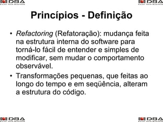 Princípios - Definição Refactoring  (Refatoração): mudança feita na estrutura interna do software para torná-lo fácil de entender e simples de modificar, sem mudar o comportamento observável. Transformações pequenas, que feitas ao longo do tempo e em seqüência, alteram a estrutura do código. 