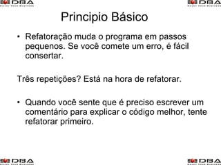 Principio Básico Refatoração muda o programa em passos pequenos. Se você comete um erro, é fácil consertar. Três repetições? Está na hora de refatorar. Quando você sente que é preciso escrever um comentário para explicar o código melhor, tente refatorar primeiro. 