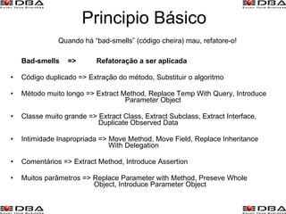 Principio Básico Bad-smells  =>  Refatoração a ser aplicada Código duplicado => Extração do método, Substituir o algoritmo Método muito longo => Extract Method, Replace Temp With Query, Introduce  Parameter Object Classe muito grande => Extract Class, Extract Subclass, Extract Interface,   Duplicate Observed Data Intimidade Inapropriada => Move Method, Move Field, Replace Inheritance    With Delegation Comentários => Extract Method, Introduce Assertion Muitos parâmetros => Replace Parameter with Method, Preseve Whole    Object, Introduce Parameter Object Quando há “bad-smells” (código cheira) mau, refatore-o! 