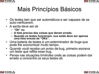 Mais Princípios Básicos Os testes tem que ser automáticos e ser capazes de se auto-verificarem. A saída deve ser ok “ Ok” ou A lista precisa das coisas que deram errado. Quando os testes funcionam, sua saída deve ser apenas uma lista enxuta de “OKs”. Uma bateria de testes é um exterminador de bugs que pode lhe economizar muito tempo. Quando você recebe um aviso de bug, primeiro escreva um teste que reflita esse bug. Pense nas situações limítrofes onde as coisas podem dar errado e concentre os seus testes ali. 