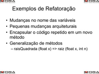 Exemplos de Refatoração Mudanças no nome das variáveis Pequenas mudanças arquiteturais Encapsular o código repetido em um novo método Generalização de métodos raisQuadrada (float x) => raiz (float x, int n) 