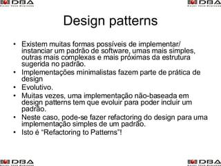 Design patterns Existem muitas formas possíveis de implementar/ instanciar um padrão de software, umas mais simples, outras mais complexas e mais próximas da estrutura sugerida no padrão. Implementações minimalistas fazem parte de prática de design Evolutivo. Muitas vezes, uma implementação não-baseada em design patterns tem que evoluir para poder incluir um padrão. Neste caso, pode-se fazer refactoring do design para uma implementação simples de um padrão. Isto é “Refactoring to Patterns”! 